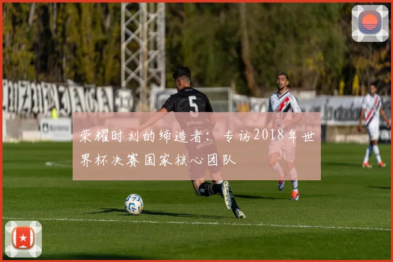 荣耀时刻的缔造者：专访2018年世界杯决赛国家核心团队