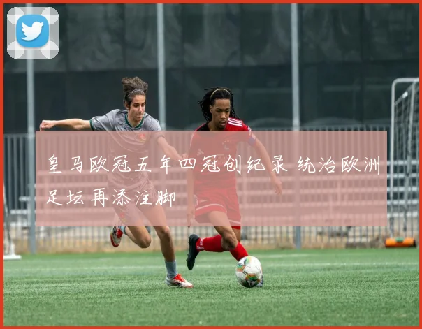 皇马欧冠五年四冠创纪录 统治欧洲足坛再添注脚