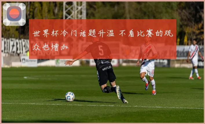 世界杯冷门话题升温 不看比赛的观众也增加