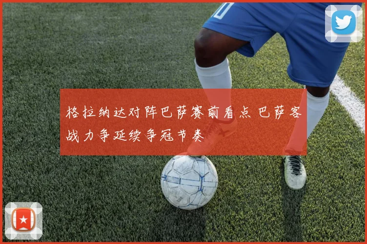 格拉纳达对阵巴萨赛前看点 巴萨客战力争延续争冠节奏