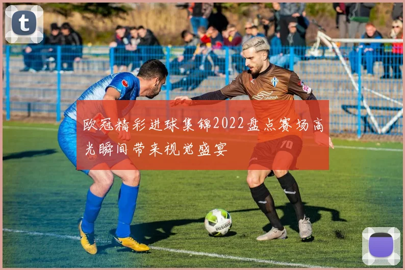 欧冠精彩进球集锦2022盘点赛场高光瞬间带来视觉盛宴