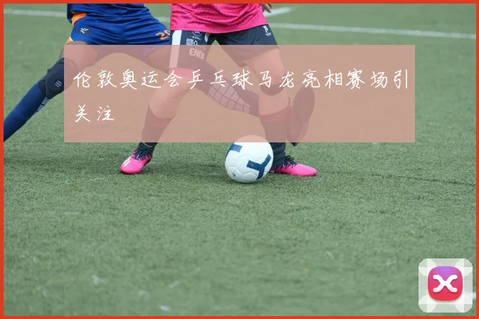 伦敦奥运会乒乓球马龙亮相赛场引关注