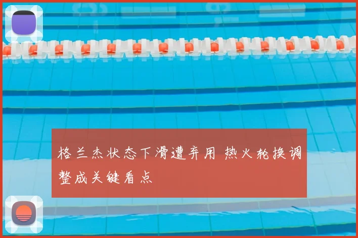 格兰杰状态下滑遭弃用 热火轮换调整成关键看点