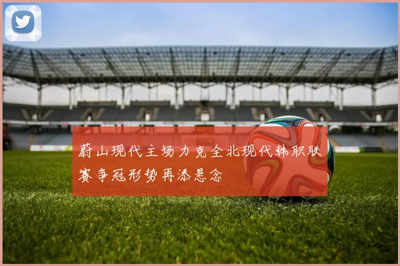 蔚山现代主场力克全北现代韩职联赛争冠形势再添悬念