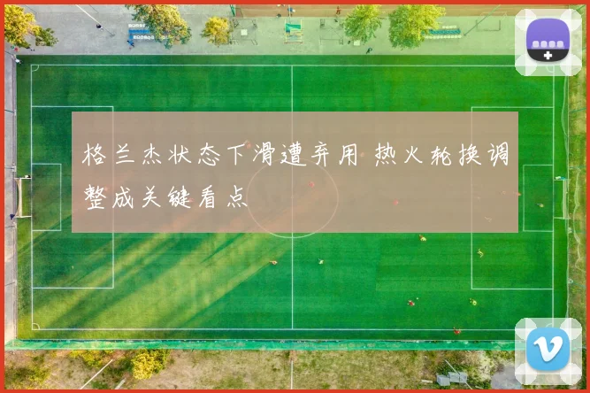 格兰杰状态下滑遭弃用 热火轮换调整成关键看点
