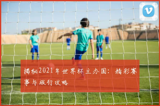 揭秘2021年世界杯主办国:精彩赛事与旅行攻略