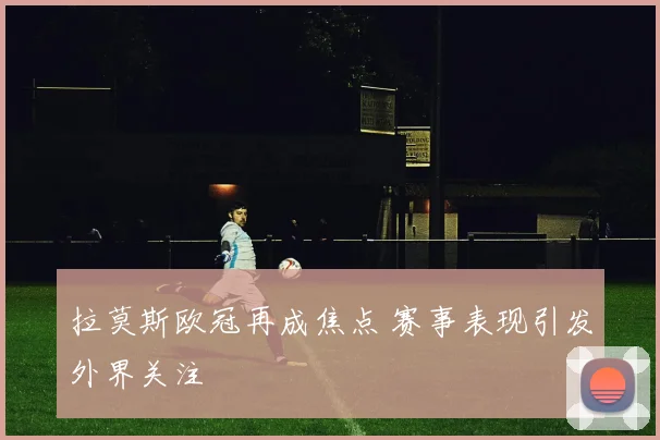 拉莫斯欧冠再成焦点 赛事表现引发外界关注