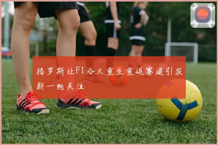 格罗斯让F1浴火重生重返赛道引发新一轮关注