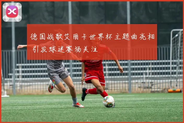 德国战歌艾丽卡世界杯主题曲亮相 引发球迷赛场关注