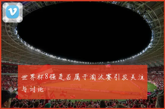 世界杯8强是否属于淘汰赛引发关注与讨论