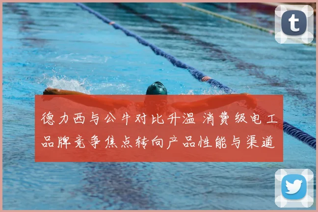 德力西与公牛对比升温 消费级电工品牌竞争焦点转向产品性能与渠道布局