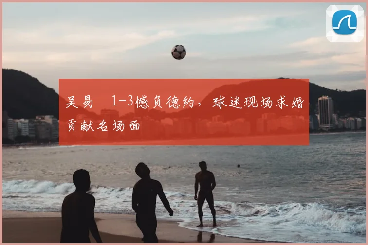 吴易昺1-3憾负德约,球迷现场求婚贡献名场面