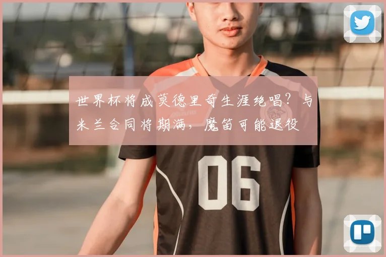 世界杯将成莫德里奇生涯绝唱?与米兰合同将期满,魔笛可能退役
