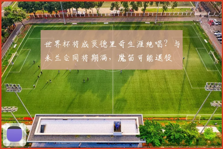 世界杯将成莫德里奇生涯绝唱?与米兰合同将期满,魔笛可能退役