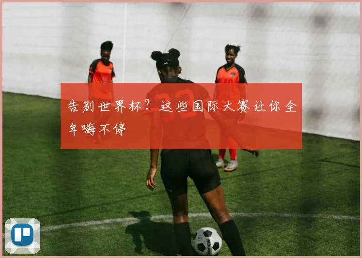 告别世界杯？这些国际大赛让你全年嗨不停