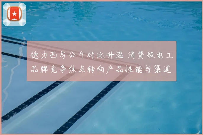 德力西与公牛对比升温 消费级电工品牌竞争焦点转向产品性能与渠道布局
