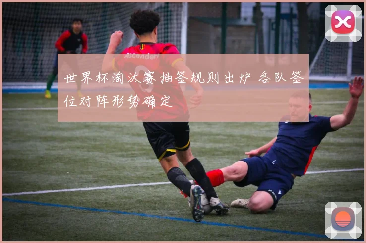 世界杯淘汰赛抽签规则出炉 各队签位对阵形势确定