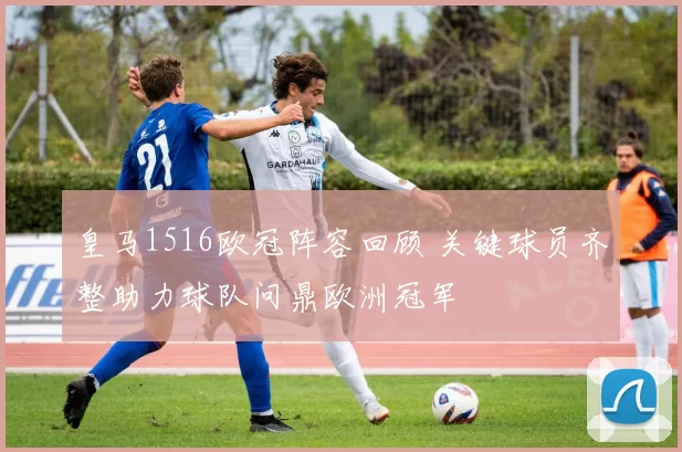 皇马1516欧冠阵容回顾 关键球员齐整助力球队问鼎欧洲冠军