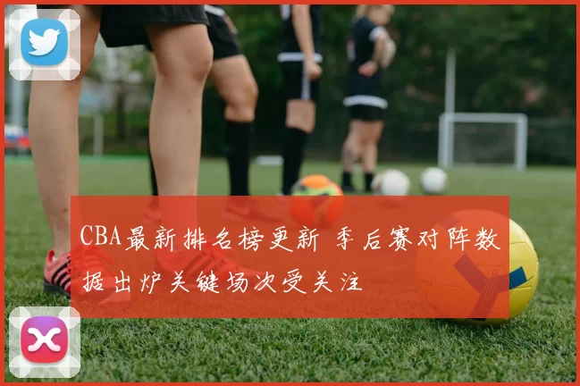 CBA最新排名榜更新 季后赛对阵数据出炉关键场次受关注