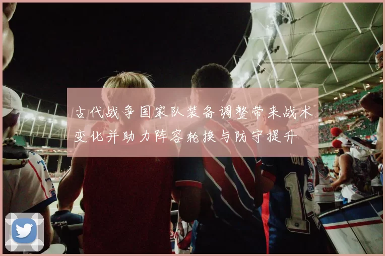 古代战争国家队装备调整带来战术变化并助力阵容轮换与防守提升