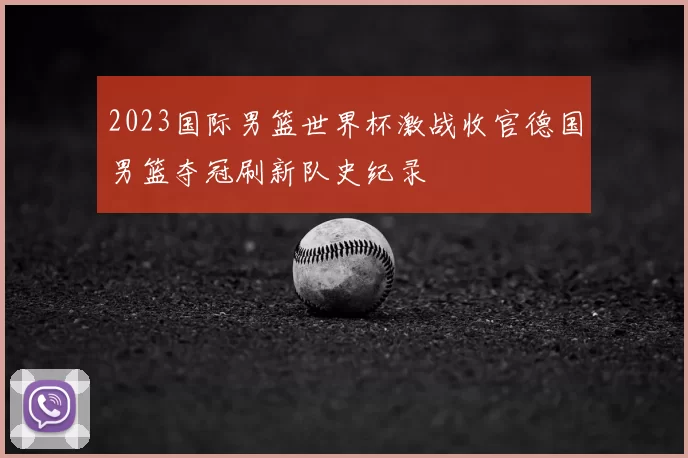 2023国际男篮世界杯激战收官德国男篮夺冠刷新队史纪录
