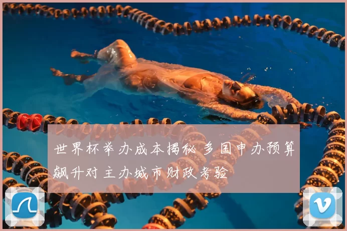 世界杯举办成本揭秘 多国申办预算飙升对主办城市财政考验