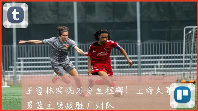 王哲林实现万分里程碑！上海久事男篮主场战胜广州队