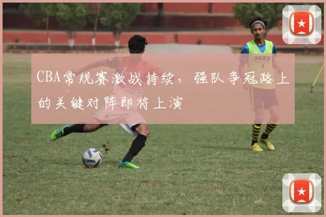 CBA常规赛激战持续，强队争冠路上的关键对阵即将上演