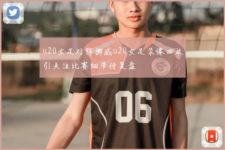 u20女足对阵挪威u20女足录像回放引关注比赛细节待复盘