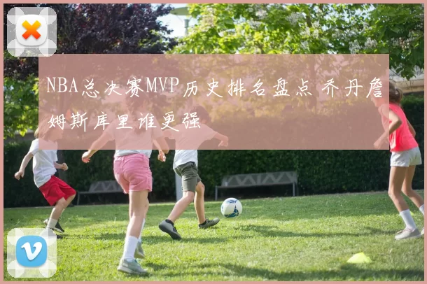 NBA总决赛MVP历史排名盘点 乔丹詹姆斯库里谁更强