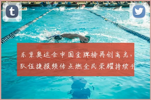东京奥运会中国金牌榜再创高光，队伍捷报频传点燃全民荣耀持续升温