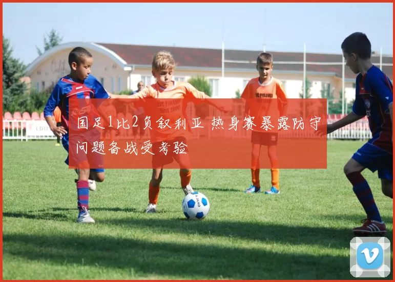 国足1比2负叙利亚 热身赛暴露防守问题备战受考验