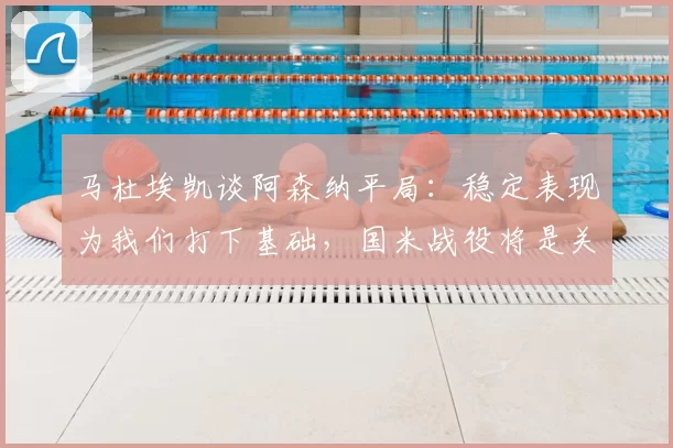 马杜埃凯谈阿森纳平局：稳定表现为我们打下基础，国米战役将是关键_比赛_球迷_欧冠