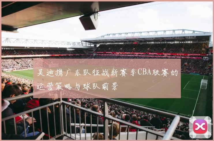 吴迪携广东队征战新赛季CBA联赛的运营策略与球队前景