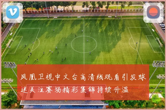 凤凰卫视中文台高清线观看引发球迷关注赛场精彩集锦持续升温