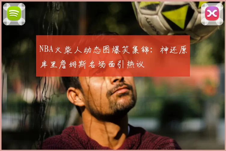 NBA火柴人动态图爆笑集锦：神还原库里詹姆斯名场面引热议