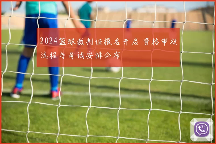 2024篮球裁判证报名开启 资格审核流程与考试安排公布