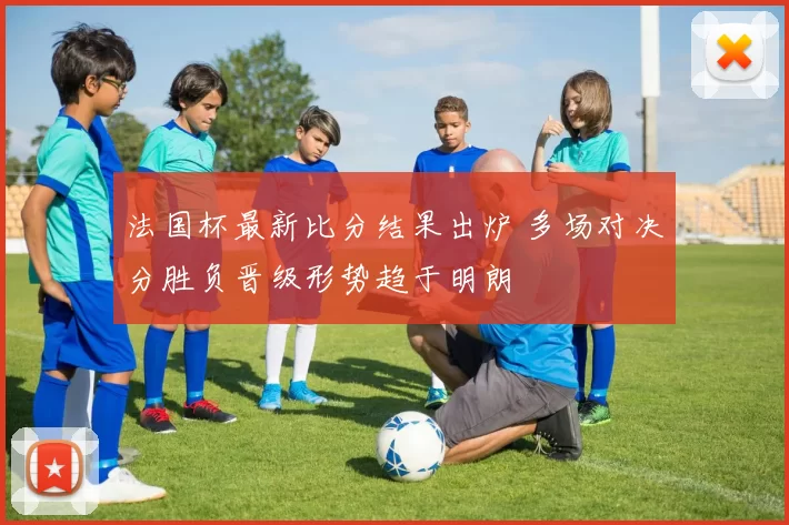 法国杯最新比分结果出炉 多场对决分胜负晋级形势趋于明朗