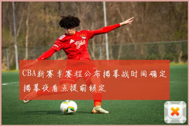 CBA新赛季赛程公布揭幕战时间确定揭幕夜看点提前锁定