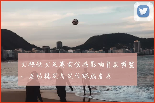 刘艳秋女足赛前伤病影响首发调整,后防稳定与定位球成看点