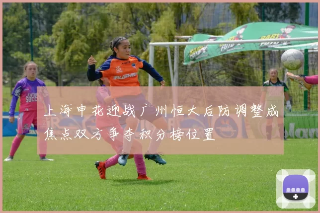 上海申花迎战广州恒大后防调整成焦点双方争夺积分榜位置