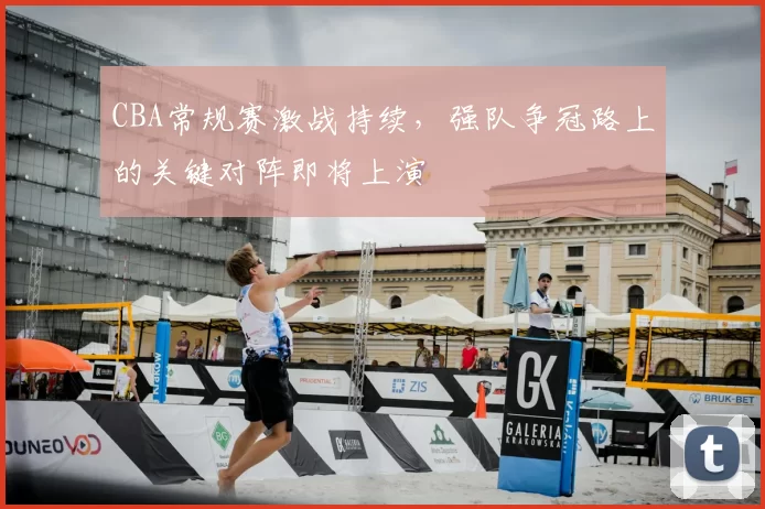 CBA常规赛激战持续，强队争冠路上的关键对阵即将上演