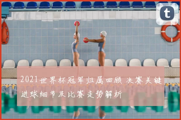 2021世界杯冠军归属回顾 决赛关键进球细节及比赛走势解析