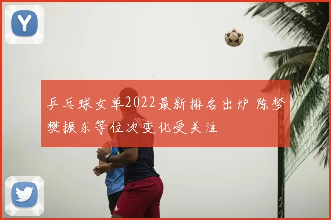 乒乓球女单2022最新排名出炉 陈梦樊振东等位次变化受关注