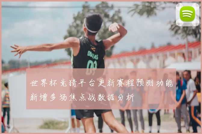 世界杯竞猜平台更新赛程预测功能新增多场焦点战数据分析