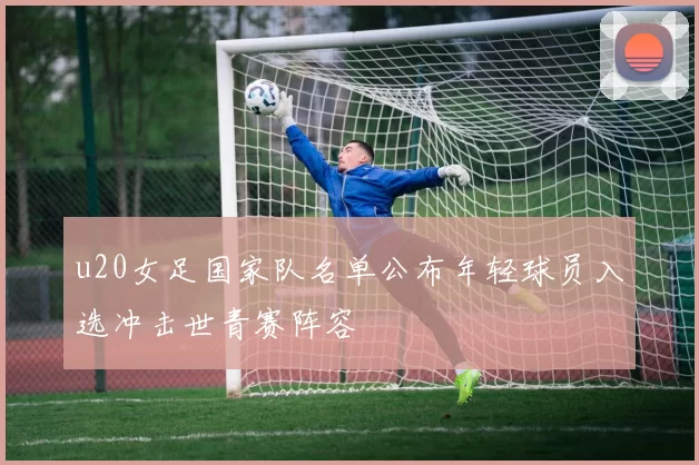 u20女足国家队名单公布年轻球员入选冲击世青赛阵容