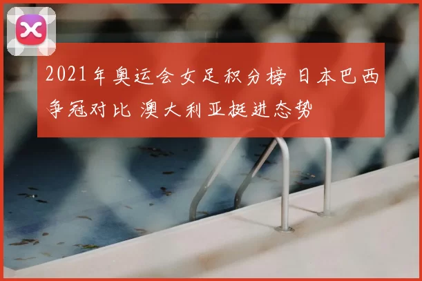 2021年奥运会女足积分榜 日本巴西争冠对比 澳大利亚挺进态势