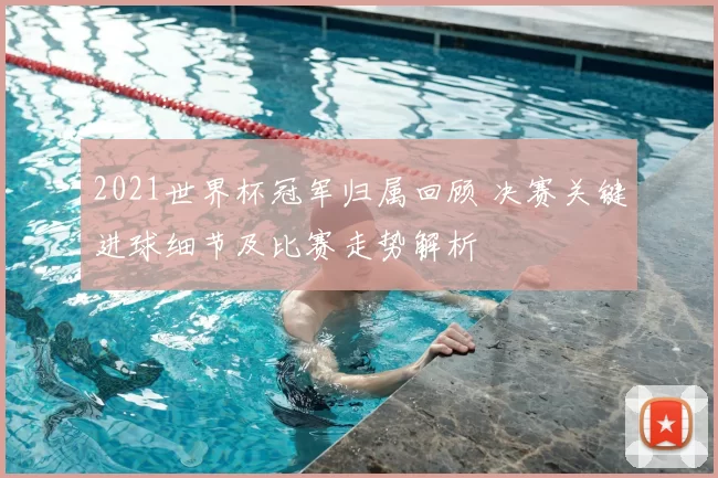 2021世界杯冠军归属回顾 决赛关键进球细节及比赛走势解析