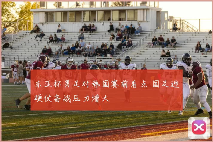 东亚杯男足对韩国赛前看点 国足迎硬仗备战压力增大