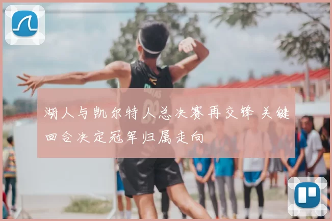 湖人与凯尔特人总决赛再交锋 关键回合决定冠军归属走向